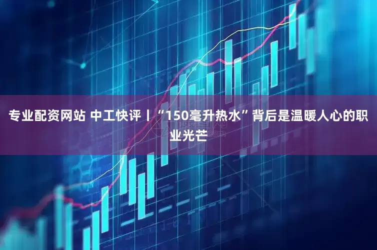 专业配资网站 中工快评丨“150毫升热水”背后是温暖人心的职业光芒