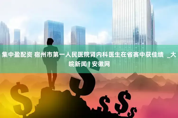 集中盈配资 宿州市第一人民医院肾内科医生在省赛中获佳绩  _大皖新闻 | 安徽网