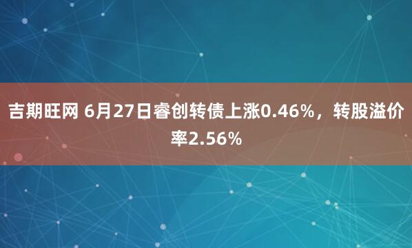 吉期旺网 6月27日睿创转债上涨0.46%，转股溢价率2.56%
