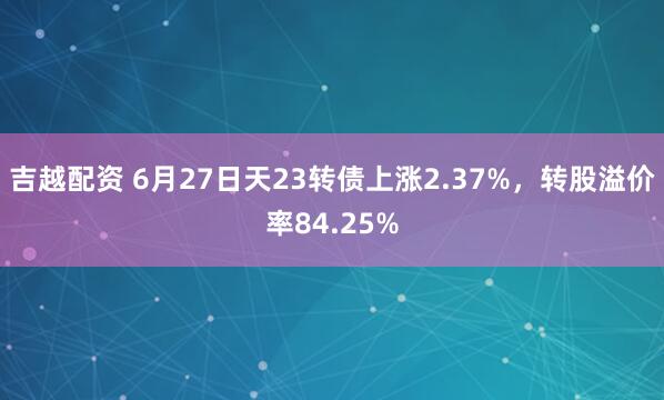 吉越配资 6月27日天23转债上涨2.37%，转股溢价率84.25%