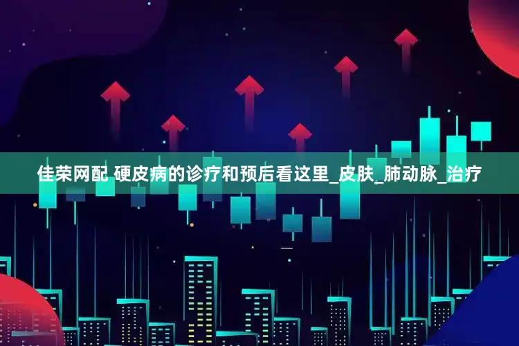 佳荣网配 硬皮病的诊疗和预后看这里_皮肤_肺动脉_治疗