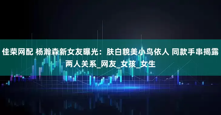 佳荣网配 杨瀚森新女友曝光：肤白貌美小鸟依人 同款手串揭露两人关系_网友_女孩_女生