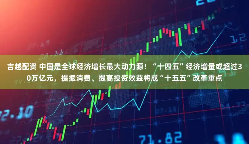 吉越配资 中国是全球经济增长最大动力源！“十四五”经济增量或超过30万亿元，提振消费、提高投资效益将成“十五五”改革重点