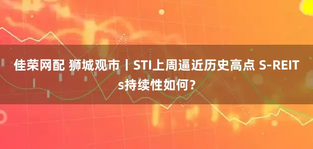 佳荣网配 狮城观市丨STI上周逼近历史高点 S-REITs持续性如何？