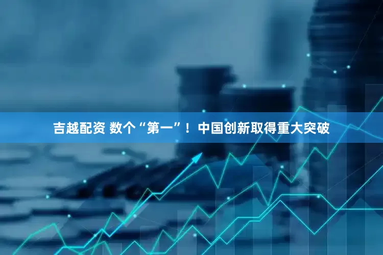 吉越配资 数个“第一”！中国创新取得重大突破