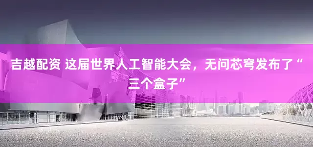 吉越配资 这届世界人工智能大会，无问芯穹发布了“三个盒子”