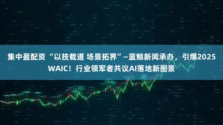 集中盈配资 “以技载道 场景拓界”—蓝鲸新闻承办，引爆2025WAIC！行业领军者共议AI落地新图景