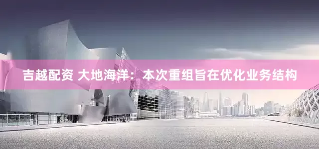 吉越配资 大地海洋：本次重组旨在优化业务结构