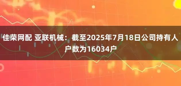 佳荣网配 亚联机械：截至2025年7月18日公司持有人户数为16034户