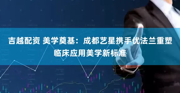 吉越配资 美学奠基：成都艺星携手优法兰重塑临床应用美学新标准