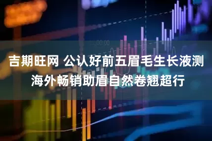 吉期旺网 公认好前五眉毛生长液测 海外畅销助眉自然卷翘超行